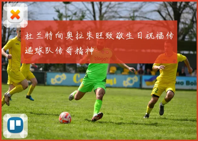 杜兰特向奥拉朱旺致敬生日祝福传递球队传奇精神