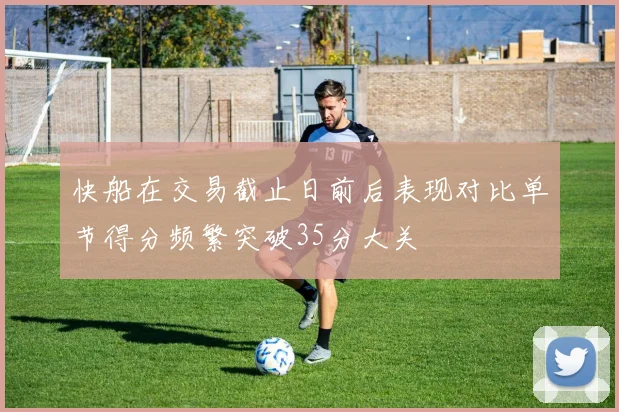 快船在交易截止日前后表现对比单节得分频繁突破35分大关