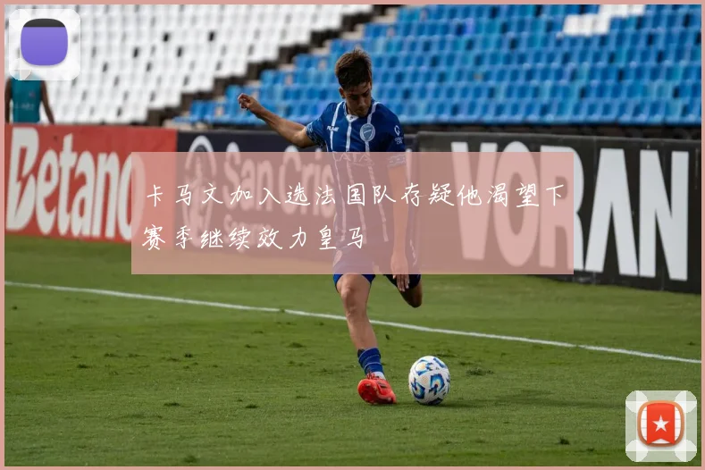卡马文加入选法国队存疑他渴望下赛季继续效力皇马