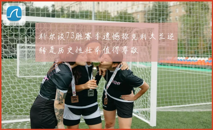 科尔谈73胜赛季遗憾称克利夫兰逆转是历史性壮举值得尊敬