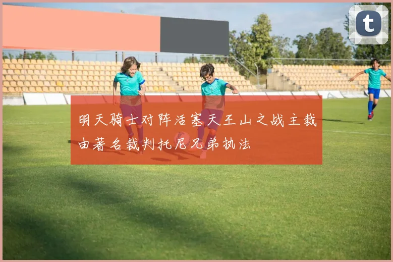 明天骑士对阵活塞天王山之战主裁由著名裁判托尼兄弟执法