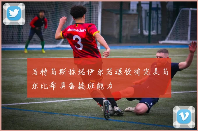 马特乌斯称诺伊尔若退役将完美乌尔比希具备接班能力
