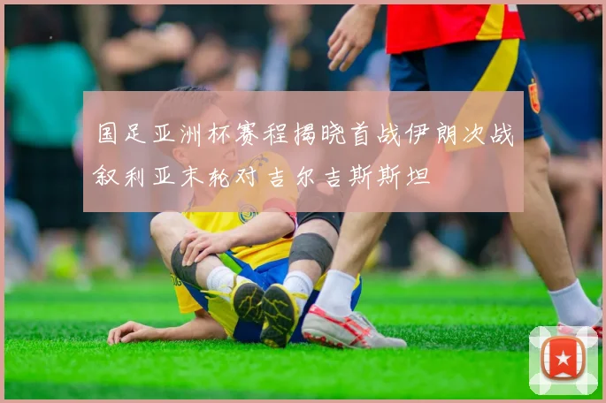 国足亚洲杯赛程揭晓首战伊朗次战叙利亚末轮对吉尔吉斯斯坦