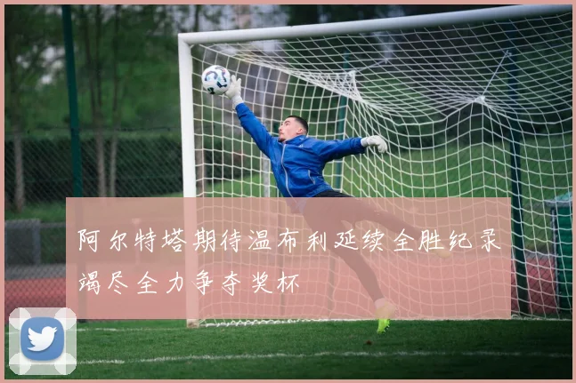 阿尔特塔期待温布利延续全胜纪录竭尽全力争夺奖杯