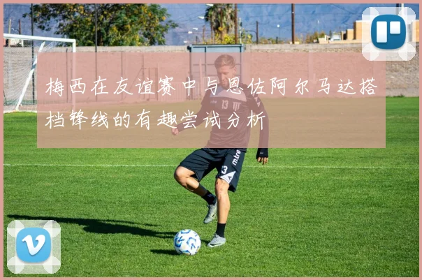 梅西在友谊赛中与恩佐阿尔马达搭档锋线的有趣尝试分析