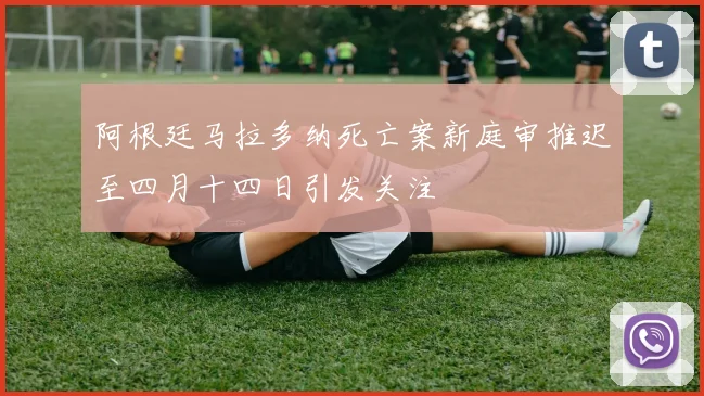 阿根廷马拉多纳死亡案新庭审推迟至四月十四日引发关注