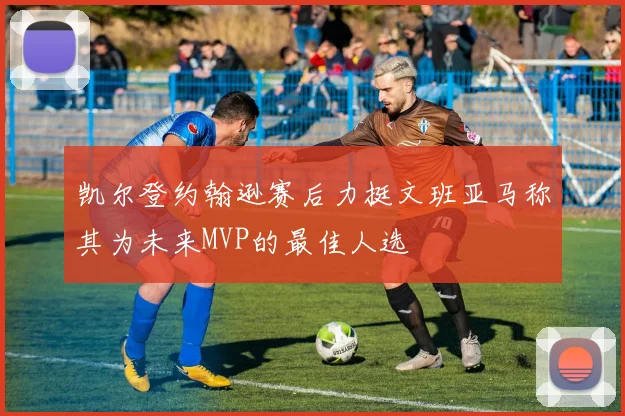 凯尔登约翰逊赛后力挺文班亚马称其为未来MVP的最佳人选