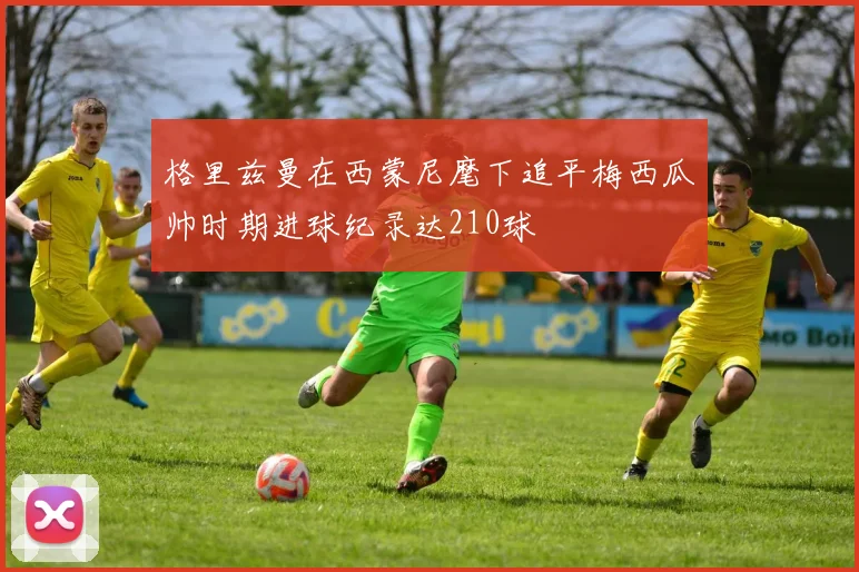 格里兹曼在西蒙尼麾下追平梅西瓜帅时期进球纪录达210球