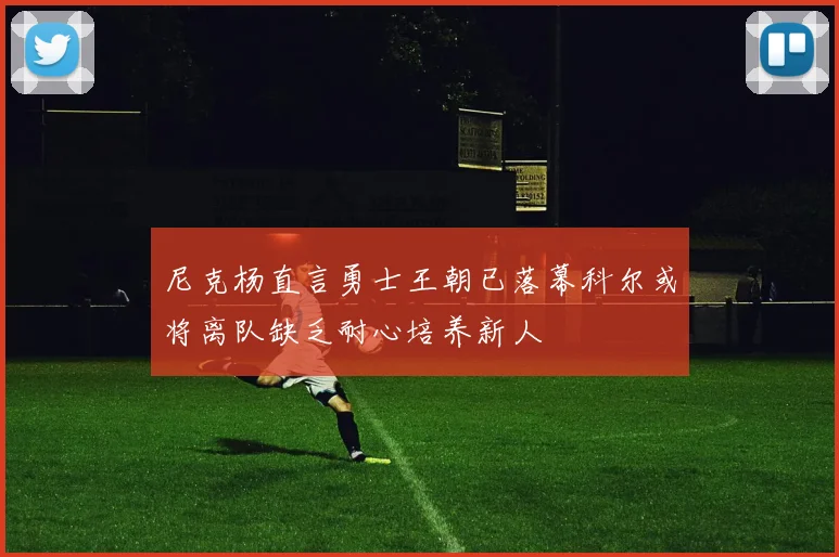 尼克杨直言勇士王朝已落幕科尔或将离队缺乏耐心培养新人