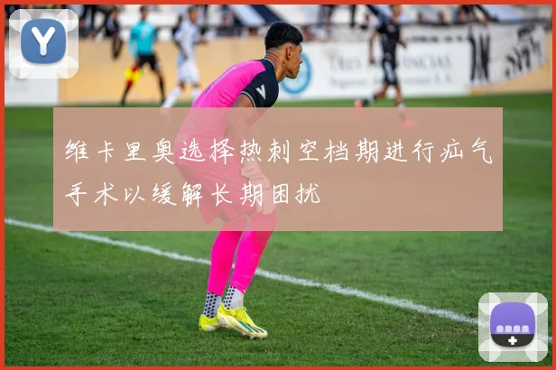 维卡里奥选择热刺空档期进行疝气手术以缓解长期困扰