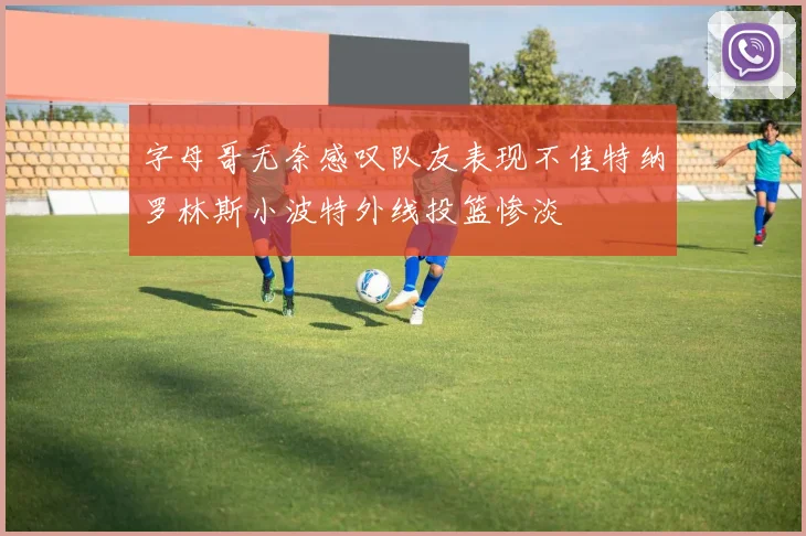 字母哥无奈感叹队友表现不佳特纳罗林斯小波特外线投篮惨淡