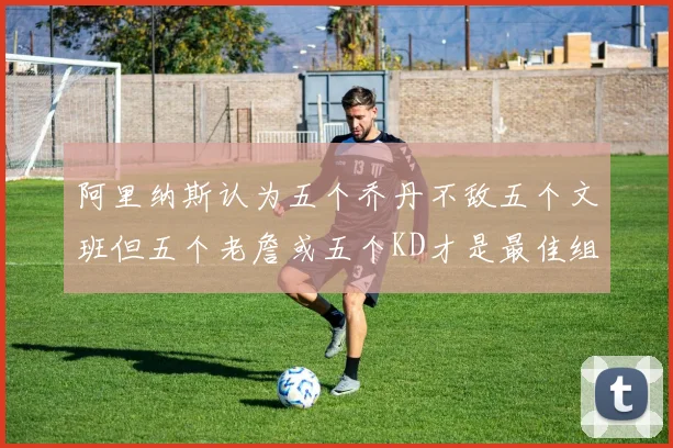 阿里纳斯认为五个乔丹不敌五个文班但五个老詹或五个KD才是最佳组合