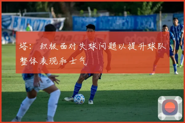 塔：积极面对失球问题以提升球队整体表现和士气