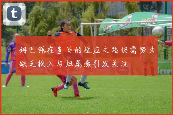 姆巴佩在皇马的适应之路仍需努力缺乏投入与归属感引发关注