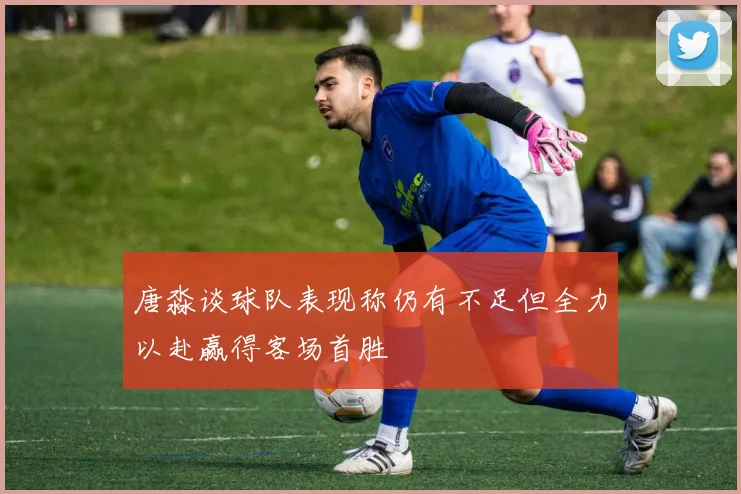 唐淼谈球队表现称仍有不足但全力以赴赢得客场首胜