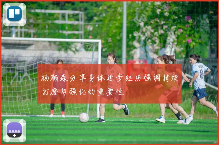 杨瀚森分享身体进步经历强调持续打磨与强化的重要性