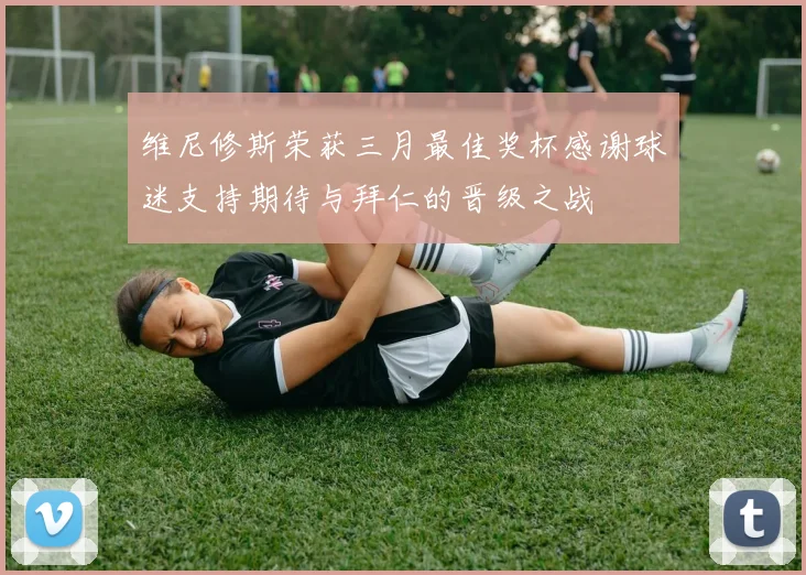 维尼修斯荣获三月最佳奖杯感谢球迷支持期待与拜仁的晋级之战