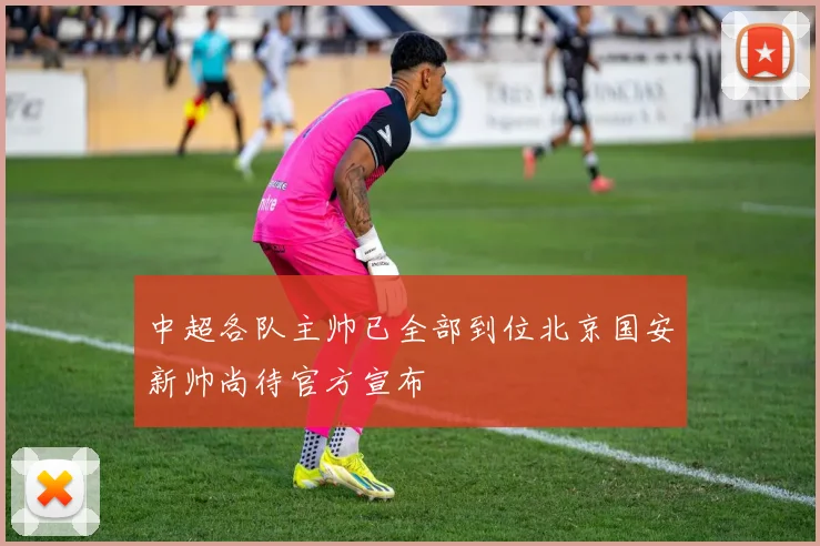 中超各队主帅已全部到位北京国安新帅尚待官方宣布