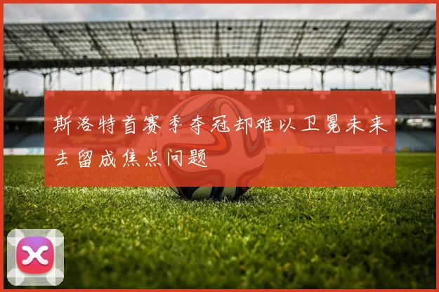 斯洛特首赛季夺冠却难以卫冕未来去留成焦点问题