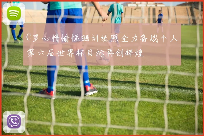 C罗心情愉悦晒训练照全力备战个人第六届世界杯目标再创辉煌