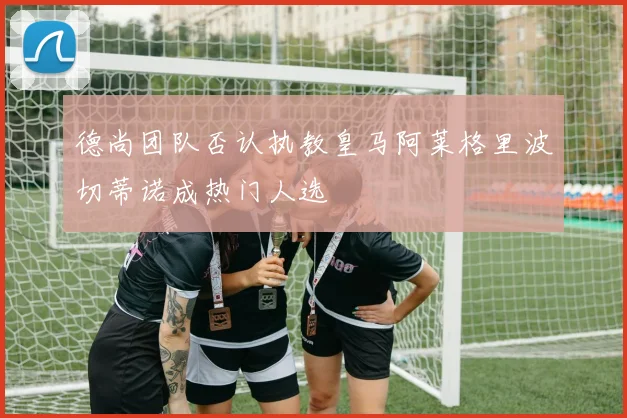 德尚团队否认执教皇马阿莱格里波切蒂诺成热门人选
