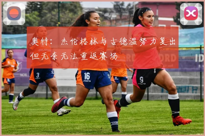 奥特：杰伦格林与古德温努力复出但无奈无法重返赛场