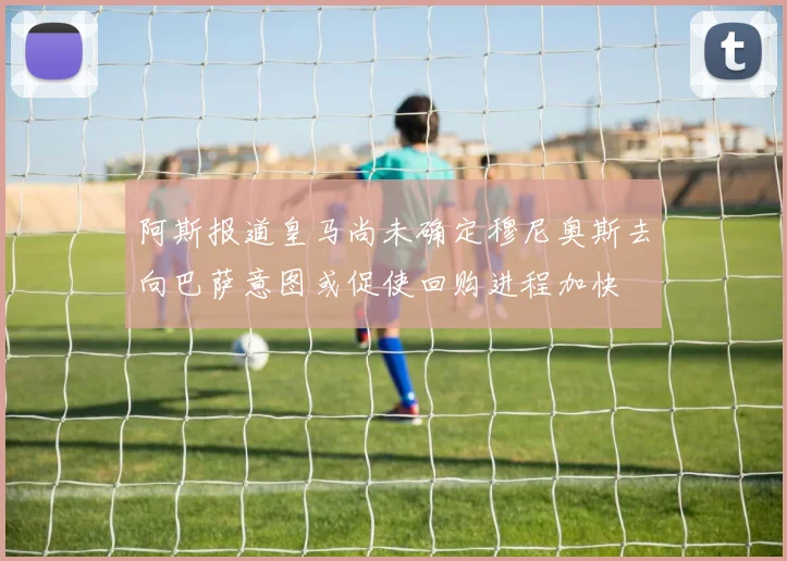 阿斯报道皇马尚未确定穆尼奥斯去向巴萨意图或促使回购进程加快