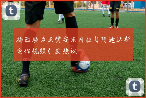梅西助力点赞安东内拉与阿迪达斯合作视频引发热议