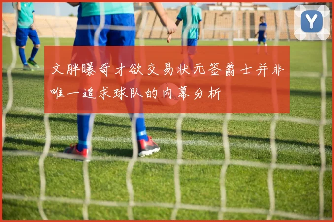 文胖曝奇才欲交易状元签爵士并非唯一追求球队的内幕分析