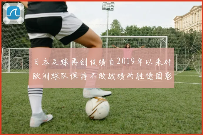 日本足球再创佳绩自2019年以来对欧洲球队保持不败战绩两胜德国彰显实力