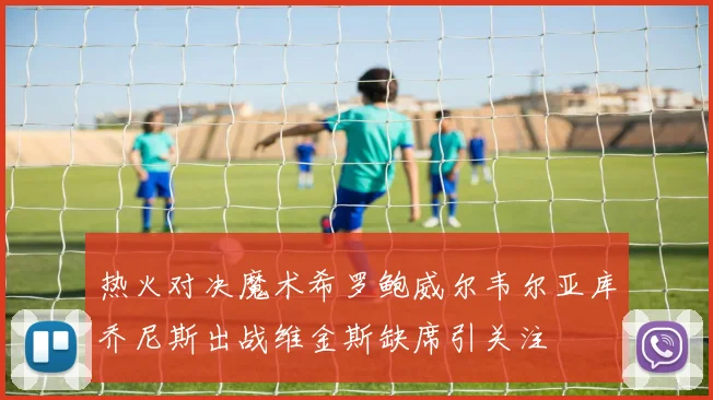 热火对决魔术希罗鲍威尔韦尔亚库乔尼斯出战维金斯缺席引关注
